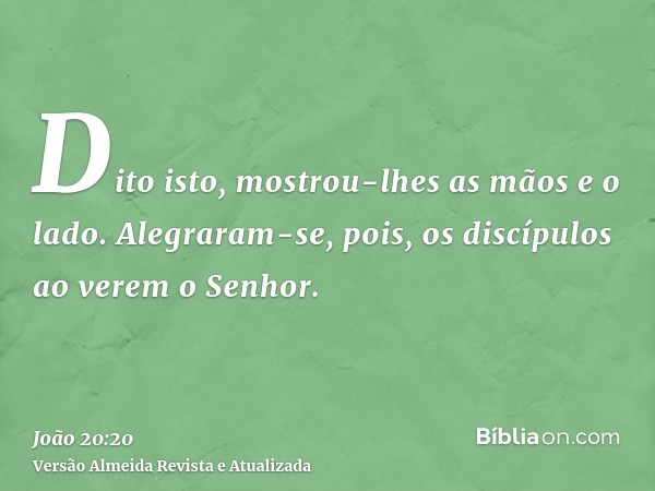 Dito isto, mostrou-lhes as mãos e o lado. Alegraram-se, pois, os discípulos ao verem o Senhor.