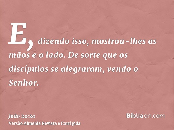 E, dizendo isso, mostrou-lhes as mãos e o lado. De sorte que os discípulos se alegraram, vendo o Senhor.