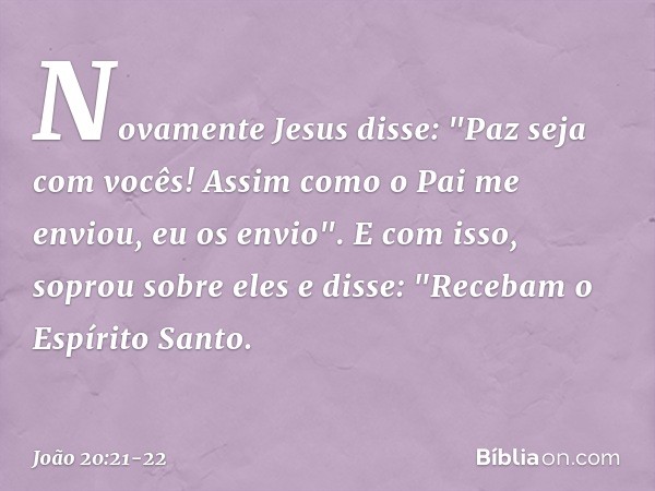 Novamente Jesus disse: "Paz seja com vocês! Assim como o Pai me enviou, eu os envio". E com isso, soprou sobre eles e disse: "Recebam o Espírito Santo. -- João