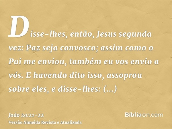 Disse-lhes, então, Jesus segunda vez: Paz seja convosco; assim como o Pai me enviou, também eu vos envio a vós.E havendo dito isso, assoprou sobre eles, e disse