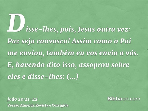 Disse-lhes, pois, Jesus outra vez: Paz seja convosco! Assim como o Pai me enviou, também eu vos envio a vós.E, havendo dito isso, assoprou sobre eles e disse-lh