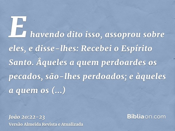 E havendo dito isso, assoprou sobre eles, e disse-lhes: Recebei o Espírito Santo.Âqueles a quem perdoardes os pecados, são-lhes perdoados; e àqueles a quem os r