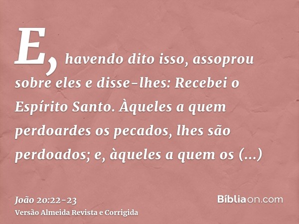 E, havendo dito isso, assoprou sobre eles e disse-lhes: Recebei o Espírito Santo.Àqueles a quem perdoardes os pecados, lhes são perdoados; e, àqueles a quem os 