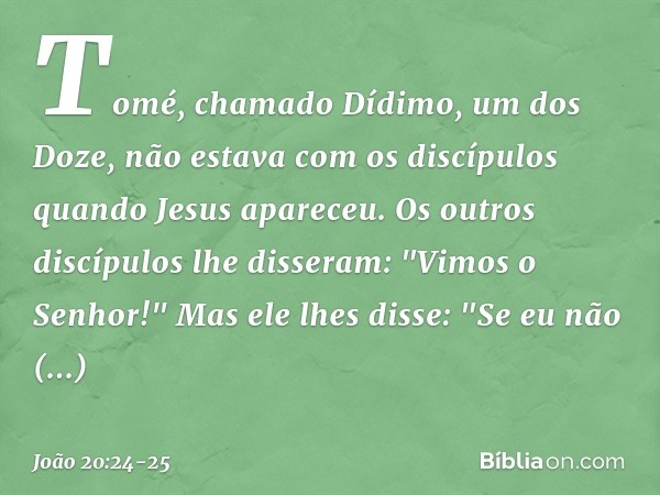 Tomé, chamado Dídimo, um dos Doze, não estava com os discípulos quando Jesus apareceu. Os outros discípulos lhe disseram: "Vimos o Senhor!" Mas ele lhes disse:
