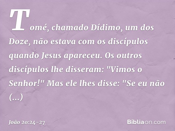 Tomé, chamado Dídimo, um dos Doze, não estava com os discípulos quando Jesus apareceu. Os outros discípulos lhe disseram: "Vimos o Senhor!" Mas ele lhes disse: 