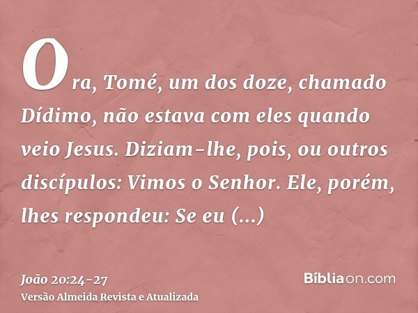 Ora, Tomé, um dos doze, chamado Dídimo, não estava com eles quando veio Jesus.Diziam-lhe, pois, ou outros discípulos: Vimos o Senhor. Ele, porém, lhes respondeu