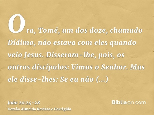 Ora, Tomé, um dos doze, chamado Dídimo, não estava com eles quando veio Jesus.Disseram-lhe, pois, os outros discípulos: Vimos o Senhor. Mas ele disse-lhes: Se e