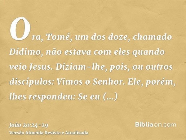 Ora, Tomé, um dos doze, chamado Dídimo, não estava com eles quando veio Jesus.Diziam-lhe, pois, ou outros discípulos: Vimos o Senhor. Ele, porém, lhes respondeu