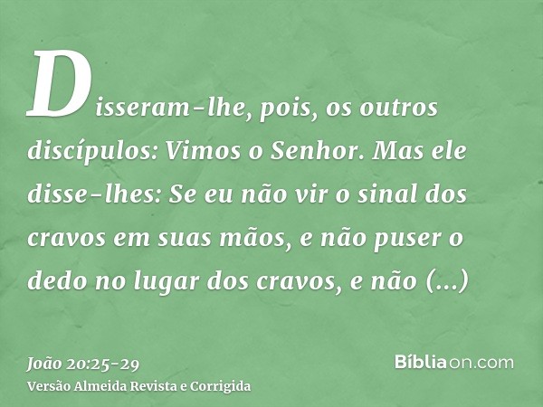 Disseram-lhe, pois, os outros discípulos: Vimos o Senhor. Mas ele disse-lhes: Se eu não vir o sinal dos cravos em suas mãos, e não puser o dedo no lugar dos cra