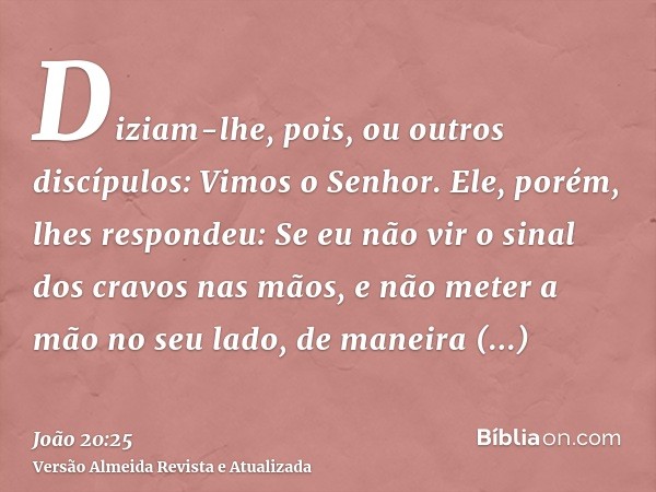 Diziam-lhe, pois, ou outros discípulos: Vimos o Senhor. Ele, porém, lhes respondeu: Se eu não vir o sinal dos cravos nas mãos, e não meter a mão no seu lado, de