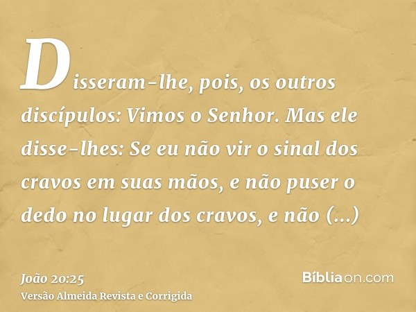 Disseram-lhe, pois, os outros discípulos: Vimos o Senhor. Mas ele disse-lhes: Se eu não vir o sinal dos cravos em suas mãos, e não puser o dedo no lugar dos cra