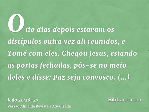 Oito dias depois estavam os discípulos outra vez ali reunidos, e Tomé com eles. Chegou Jesus, estando as portas fechadas, pôs-se no meio deles e disse: Paz seja