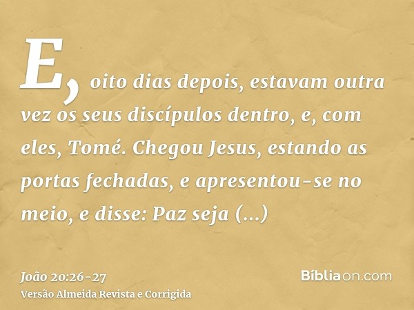 E, oito dias depois, estavam outra vez os seus discípulos dentro, e, com eles, Tomé. Chegou Jesus, estando as portas fechadas, e apresentou-se no meio, e disse: