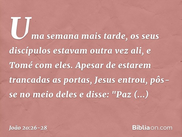 Uma semana mais tarde, os seus discípulos estavam outra vez ali, e Tomé com eles. Apesar de estarem trancadas as portas, Jesus entrou, pôs-se no meio deles e di