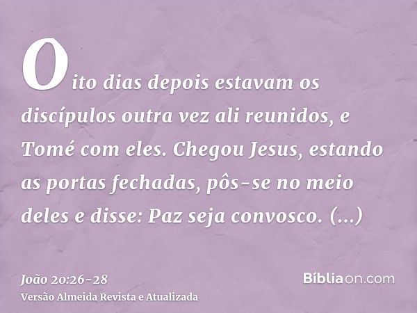 Oito dias depois estavam os discípulos outra vez ali reunidos, e Tomé com eles. Chegou Jesus, estando as portas fechadas, pôs-se no meio deles e disse: Paz seja