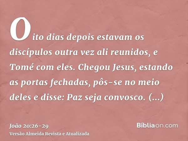 Oito dias depois estavam os discípulos outra vez ali reunidos, e Tomé com eles. Chegou Jesus, estando as portas fechadas, pôs-se no meio deles e disse: Paz seja