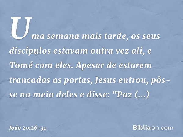 Uma semana mais tarde, os seus discípulos estavam outra vez ali, e Tomé com eles. Apesar de estarem trancadas as portas, Jesus entrou, pôs-se no meio deles e di