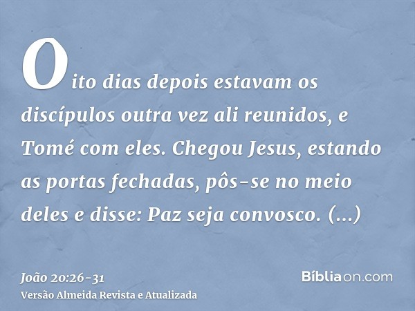 Oito dias depois estavam os discípulos outra vez ali reunidos, e Tomé com eles. Chegou Jesus, estando as portas fechadas, pôs-se no meio deles e disse: Paz seja