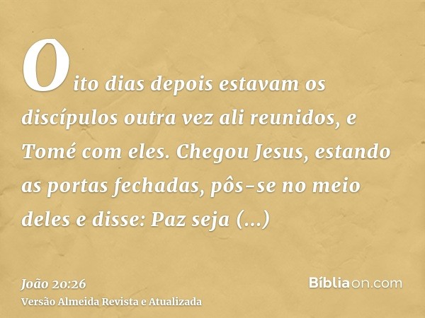 Oito dias depois estavam os discípulos outra vez ali reunidos, e Tomé com eles. Chegou Jesus, estando as portas fechadas, pôs-se no meio deles e disse: Paz seja