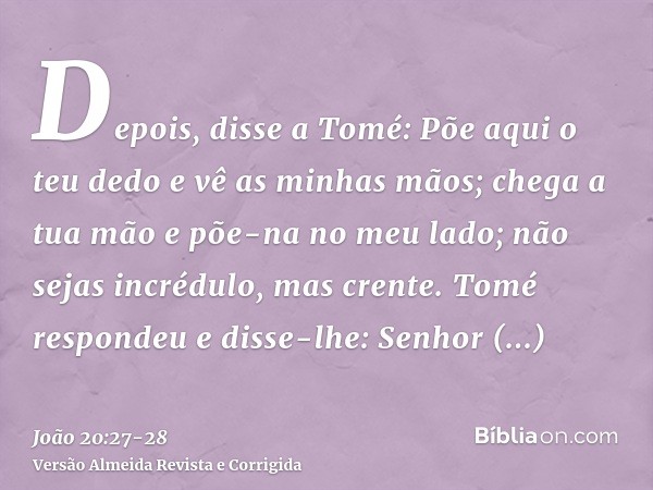 Depois, disse a Tomé: Põe aqui o teu dedo e vê as minhas mãos; chega a tua mão e põe-na no meu lado; não sejas incrédulo, mas crente.Tomé respondeu e disse-lhe: