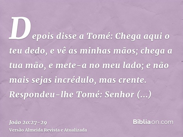 Depois disse a Tomé: Chega aqui o teu dedo, e vê as minhas mãos; chega a tua mão, e mete-a no meu lado; e não mais sejas incrédulo, mas crente.Respondeu-lhe Tom