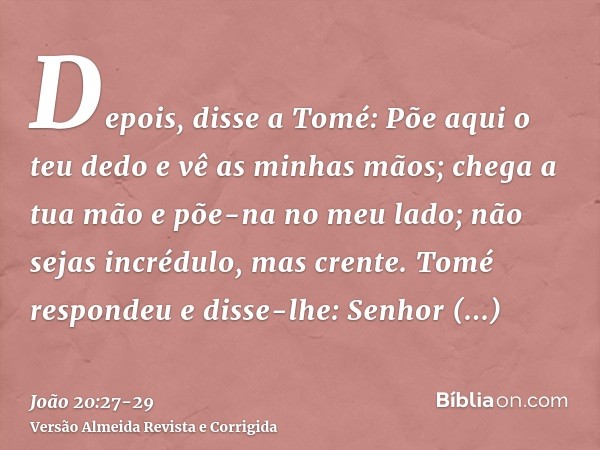 Depois, disse a Tomé: Põe aqui o teu dedo e vê as minhas mãos; chega a tua mão e põe-na no meu lado; não sejas incrédulo, mas crente.Tomé respondeu e disse-lhe: