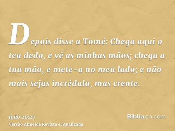 Depois disse a Tomé: Chega aqui o teu dedo, e vê as minhas mãos; chega a tua mão, e mete-a no meu lado; e não mais sejas incrédulo, mas crente.