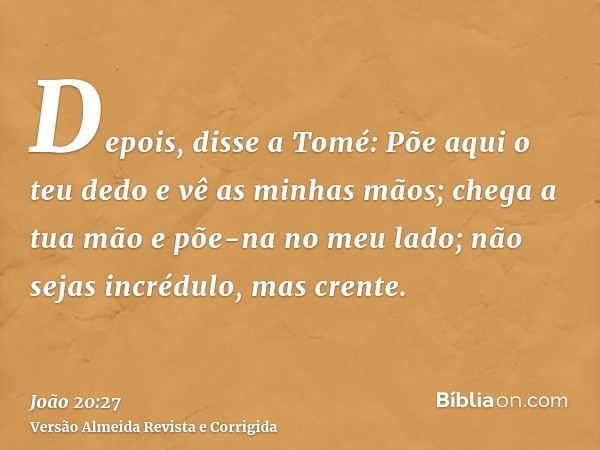 Depois, disse a Tomé: Põe aqui o teu dedo e vê as minhas mãos; chega a tua mão e põe-na no meu lado; não sejas incrédulo, mas crente.