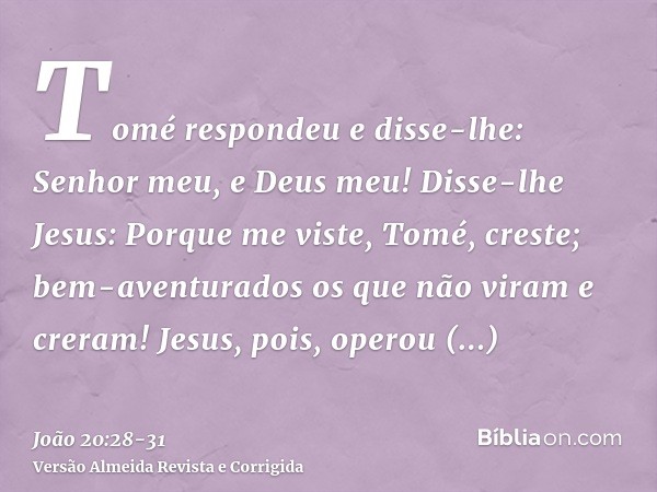 Tomé respondeu e disse-lhe: Senhor meu, e Deus meu!Disse-lhe Jesus: Porque me viste, Tomé, creste; bem-aventurados os que não viram e creram!Jesus, pois, operou