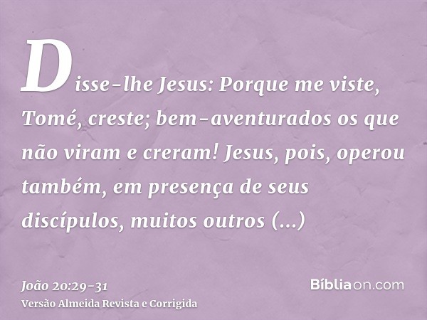 Disse-lhe Jesus: Porque me viste, Tomé, creste; bem-aventurados os que não viram e creram!Jesus, pois, operou também, em presença de seus discípulos, muitos out