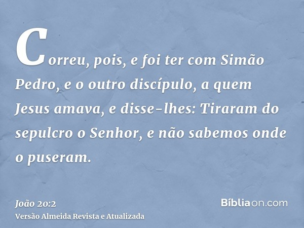 Correu, pois, e foi ter com Simão Pedro, e o outro discípulo, a quem Jesus amava, e disse-lhes: Tiraram do sepulcro o Senhor, e não sabemos onde o puseram.