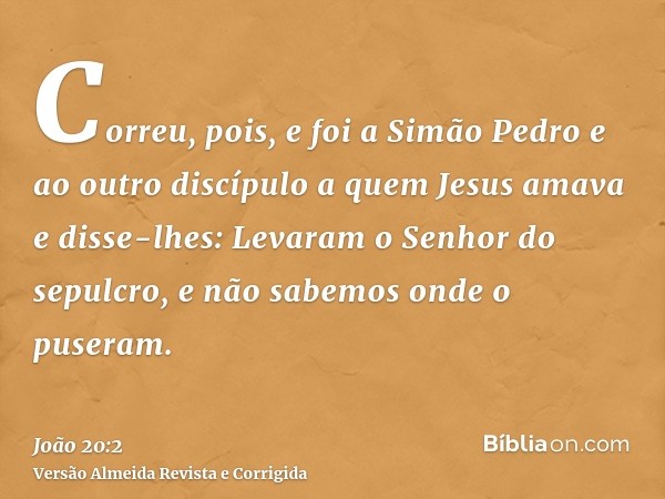 Correu, pois, e foi a Simão Pedro e ao outro discípulo a quem Jesus amava e disse-lhes: Levaram o Senhor do sepulcro, e não sabemos onde o puseram.