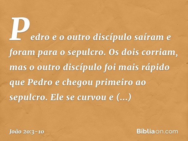 Pedro e o outro discípulo saíram e foram para o sepulcro. Os dois corriam, mas o outro discípulo foi mais rápido que Pedro e chegou primeiro ao sepulcro. Ele se