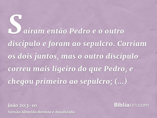 Saíram então Pedro e o outro discípulo e foram ao sepulcro.Corriam os dois juntos, mas o outro discípulo correu mais ligeiro do que Pedro, e chegou primeiro ao 