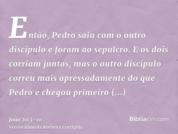 Então, Pedro saiu com o outro discípulo e foram ao sepulcro.E os dois corriam juntos, mas o outro discípulo correu mais apressadamente do que Pedro e chegou pri