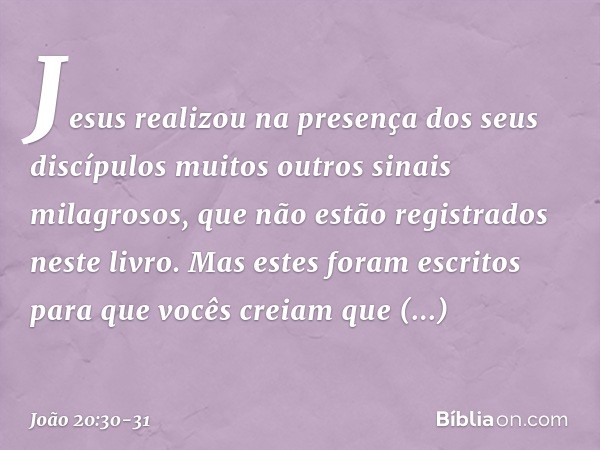 Jesus realizou na presença dos seus discípulos muitos outros sinais milagrosos, que não estão registrados neste livro. Mas estes foram escritos para que vocês c