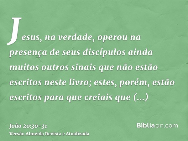 Jesus, na verdade, operou na presença de seus discípulos ainda muitos outros sinais que não estão escritos neste livro;estes, porém, estão escritos para que cre