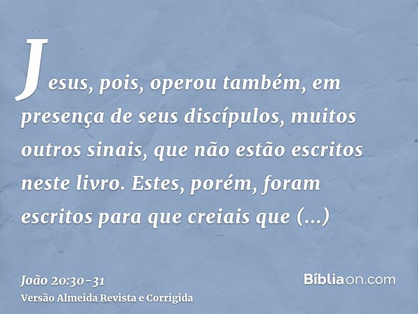 Jesus, pois, operou também, em presença de seus discípulos, muitos outros sinais, que não estão escritos neste livro.Estes, porém, foram escritos para que creia