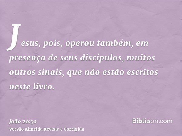 Jesus, pois, operou também, em presença de seus discípulos, muitos outros sinais, que não estão escritos neste livro.