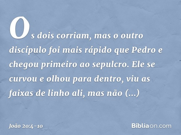 Os dois corriam, mas o outro discípulo foi mais rápido que Pedro e chegou primeiro ao sepulcro. Ele se curvou e olhou para dentro, viu as faixas de linho ali, m