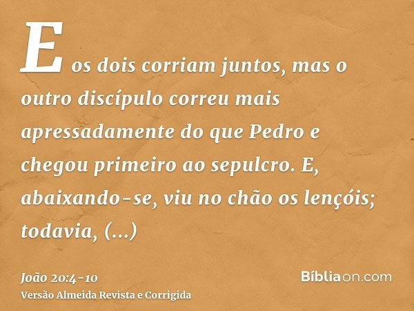 E os dois corriam juntos, mas o outro discípulo correu mais apressadamente do que Pedro e chegou primeiro ao sepulcro.E, abaixando-se, viu no chão os lençóis; t