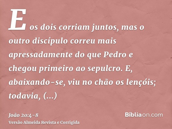E os dois corriam juntos, mas o outro discípulo correu mais apressadamente do que Pedro e chegou primeiro ao sepulcro.E, abaixando-se, viu no chão os lençóis; t