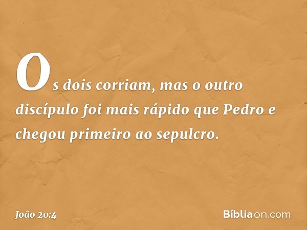 Os dois corriam, mas o outro discípulo foi mais rápido que Pedro e chegou primeiro ao sepulcro. -- João 20:4