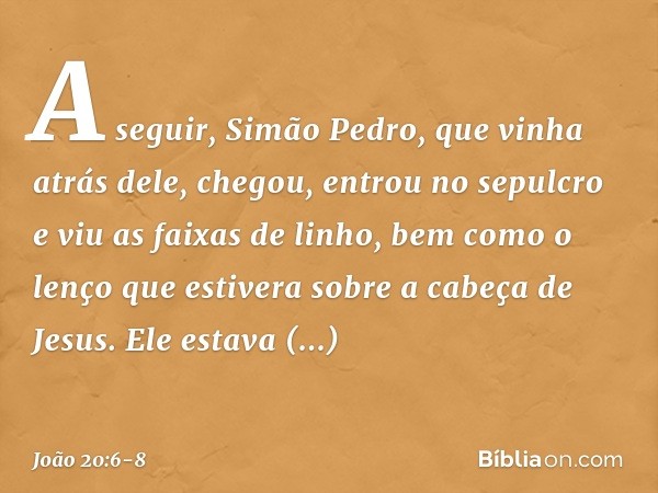 A seguir, Simão Pedro, que vinha atrás dele, chegou, entrou no sepulcro e viu as faixas de linho, bem como o lenço que estivera sobre a cabeça de Jesus. Ele est