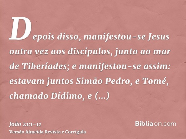 Depois disso, manifestou-se Jesus outra vez aos discípulos, junto ao mar de Tiberíades; e manifestou-se assim:estavam juntos Simão Pedro, e Tomé, chamado Dídimo