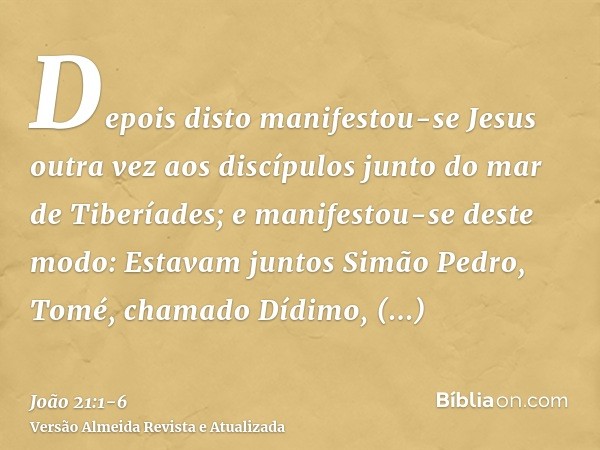 Depois disto manifestou-se Jesus outra vez aos discípulos junto do mar de Tiberíades; e manifestou-se deste modo:Estavam juntos Simão Pedro, Tomé, chamado Dídim