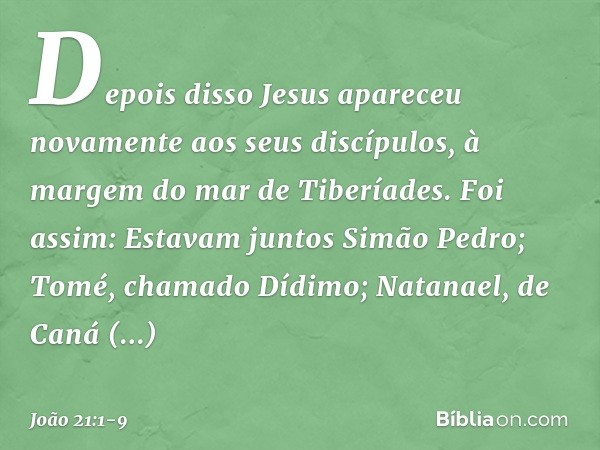 Depois disso Jesus apareceu novamente aos seus discípulos, à margem do mar de Tiberíades. Foi assim: Estavam juntos Simão Pedro; Tomé, chamado Dídimo; Natanael,