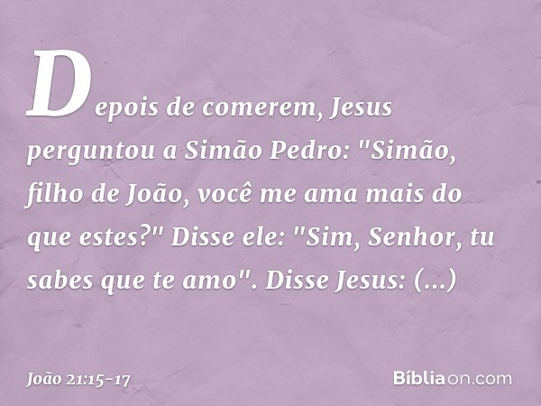 Depois de comerem, Jesus perguntou a Simão Pedro: "Simão, filho de João, você me ama mais do que estes?"
Disse ele: "Sim, Senhor, tu sabes que te amo".
Disse Je