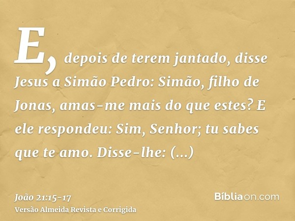 E, depois de terem jantado, disse Jesus a Simão Pedro: Simão, filho de Jonas, amas-me mais do que estes? E ele respondeu: Sim, Senhor; tu sabes que te amo. Diss