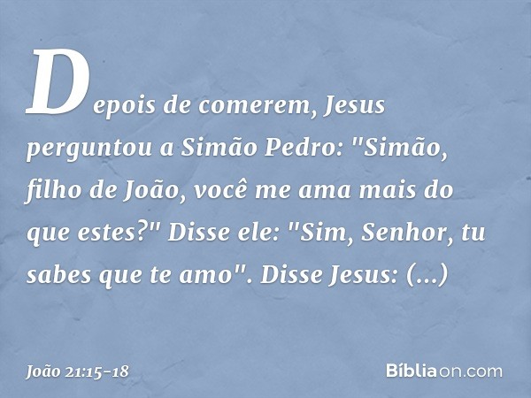 Depois de comerem, Jesus perguntou a Simão Pedro: "Simão, filho de João, você me ama mais do que estes?"
Disse ele: "Sim, Senhor, tu sabes que te amo".
Disse Je